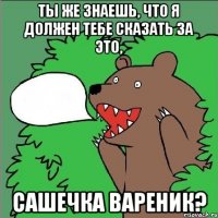 ты же знаешь, что я должен тебе сказать за это, сашечка вареник?