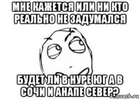 мне кажется или ни кто реально не задумался будет ли в нуре юг а в сочи и анапе север?