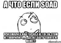 а что если soad приезжали в наш город,а не где об этом не говорили?о_о...да нет быть такого не может!