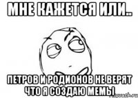 мне кажется или.. петров и родионов не верят что я создаю мемы