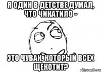 я один в детстве думал, что чикатило - это чувак, который всех щекотит?