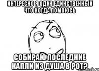 интересно я один единственный что когда помоюсь собираю последние капли из душа в рот?