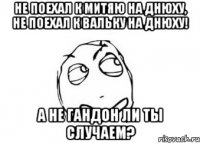 не поехал к митяю на днюху, не поехал к вальку на днюху! а не гандон ли ты случаем?