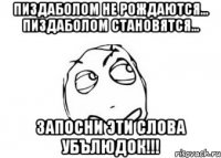 пиздаболом не рождаются... пиздаболом становятся... запосни эти слова убълюдок!!!