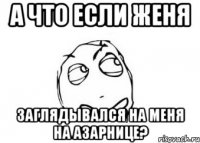 а что если женя заглядывался на меня на азарнице?