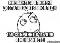 мне кажется или меня достало ездить в колледж 159 собрание в 11 20!!в 600 кабинете!