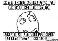 интересно она правда надо мной рикалываеться или ей неччем заняться и она лазиет на станичке у жени?