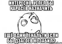 интересно, успел бы карасёв назначить ещё один пенальти если бы дзагоев не забил?