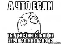 а что если ты действительно не угрожал мне баном?