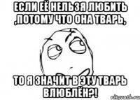 если её нельзя любить ,потому что она тварь, то я значит в эту тварь влюблён?!