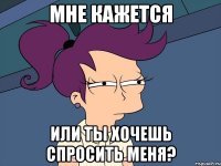 мне кажется или ты хочешь спросить меня?