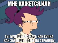 мне кажется,или ты будешь визжать как сучка как зайдешь к себе на страницу