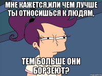 мне кажется,или чем лучше ты относишься к людям, тем больше они борзеют?