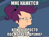 мне кажется или ты просто посмотреть время?