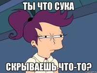 ты что сука скрываешь что-то?