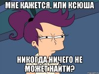 мне кажется, или ксюша никогда ничего не может найти?