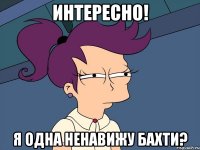 интересно! я одна ненавижу бахти?