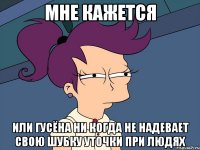 мне кажется или гусёна ни когда не надевает свою шубку уточки при людях