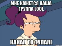 мне кажется наша группа lool какая то тупая(