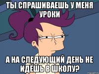 ты спрашиваешь у меня уроки а на следующий день не идёшь в школу?