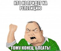 кто не придет на репетицию тому конец, блеать!