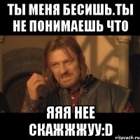 ты меня бесишь.ты не понимаешь что яяя нее скажжжуу:d