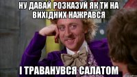 ну давай розказуй як ти на вихідних нажрався і траванувся салатом