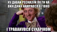 ну давай розказуй як ти на вихідних нажрався в гівно і траванувся сухаріком