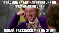 пойдешь на бар чая попить?и ни грамма алкоголя? давай, расскажи мне об этом!