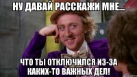 ну давай расскажи мне... что ты отключился из-за каких-то важных дел!