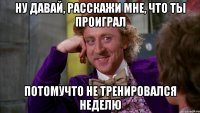 ну давай, расскажи мне, что ты проиграл потомучто не тренировался неделю