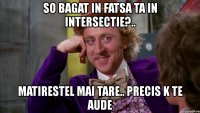 so bagat in fatsa ta in intersectie?.. matirestel mai tare.. precis k te aude