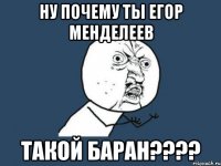 ну почему ты егор менделеев такой баран???