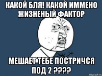 какой бля! какой иммено жизненый фактор мешает тебе постричся под 2 ???