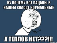 ну почему все пацаны в нашем классе нормальные а теплов нет???!!!