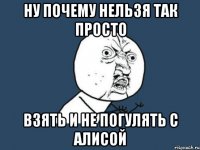 ну почему нельзя так просто взять и не погулять с алисой