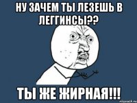 ну зачем ты лезешь в леггинсы?? ты же жирная!!!