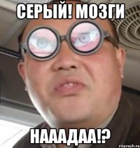 серый! мозги нааадаа!?