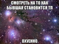 смотреть на то как бывшая становится тп охуенно