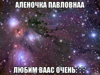 аленочка павловнаа любим ваас очень:*:*:*