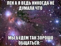 лен а я ведь никогда не думала что мы будем так зорошо общаться;**