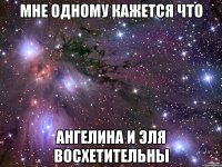 мне одному кажется что ангелина и эля восхетительны