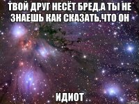 твой друг несёт бред,а ты не знаешь как сказать,что он идиот