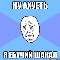 ну ахуеть я ебучий шакал