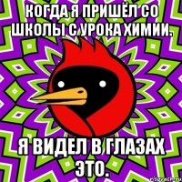 когда я пришёл со школы с урока химии. я видел в глазах это.