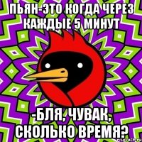 пьян-это когда через каждые 5 минут -бля, чувак, сколько время?