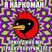 я наркоман... приходи ко мне травку покурим епт.