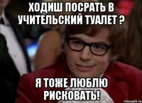 ходиш посрать в учительский туалет ? я тоже люблю рисковать!