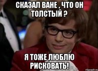 сказал ване , что он толстый ? я тоже люблю рисковать!