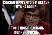 сказал другу что у меня 15к птс на iccup я тоже люблю жизнь полную риска